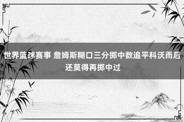 世界篮球赛事 詹姆斯糊口三分掷中数追平科沃而后 还莫得再掷中过