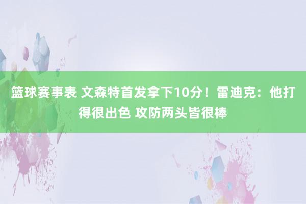 篮球赛事表 文森特首发拿下10分！雷迪克：他打得很出色 攻防两头皆很棒