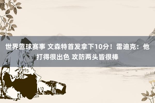 世界篮球赛事 文森特首发拿下10分！雷迪克：他打得很出色 攻防两头皆很棒