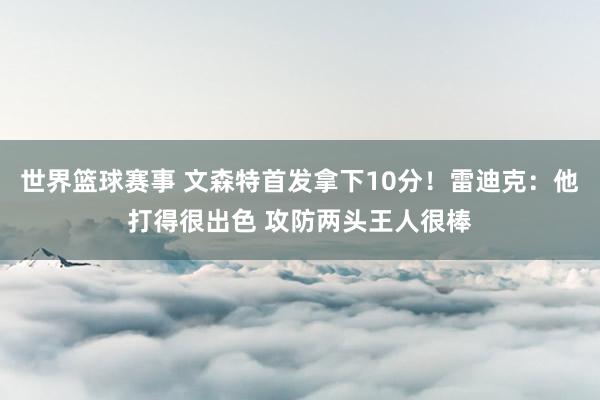 世界篮球赛事 文森特首发拿下10分！雷迪克：他打得很出色 攻防两头王人很棒