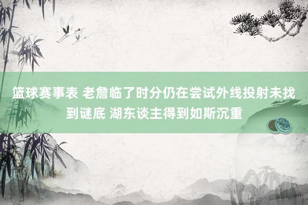 篮球赛事表 老詹临了时分仍在尝试外线投射未找到谜底 湖东谈主得到如斯沉重