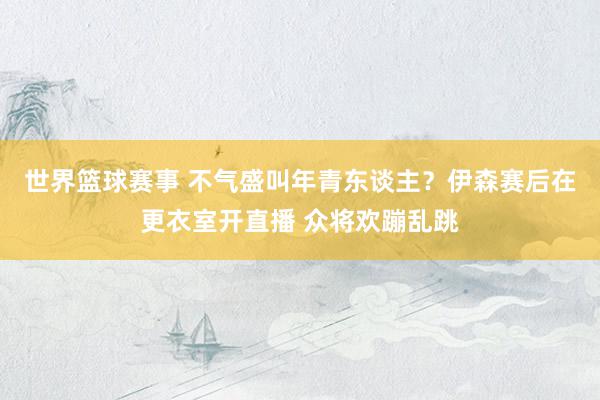 世界篮球赛事 不气盛叫年青东谈主？伊森赛后在更衣室开直播 众将欢蹦乱跳