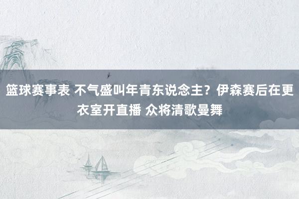 篮球赛事表 不气盛叫年青东说念主？伊森赛后在更衣室开直播 众将清歌曼舞