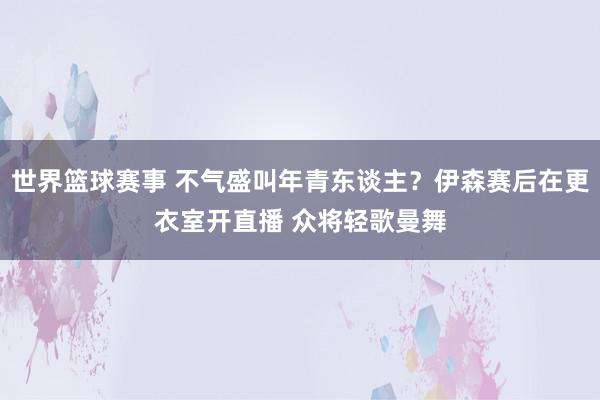 世界篮球赛事 不气盛叫年青东谈主？伊森赛后在更衣室开直播 众将轻歌曼舞