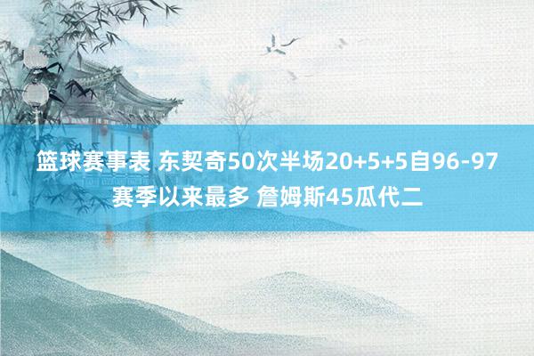 篮球赛事表 东契奇50次半场20+5+5自96-97赛季以来最多 詹姆斯45瓜代二