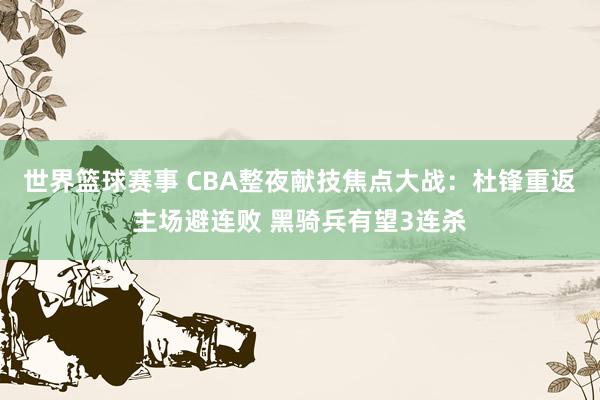 世界篮球赛事 CBA整夜献技焦点大战：杜锋重返主场避连败 黑骑兵有望3连杀