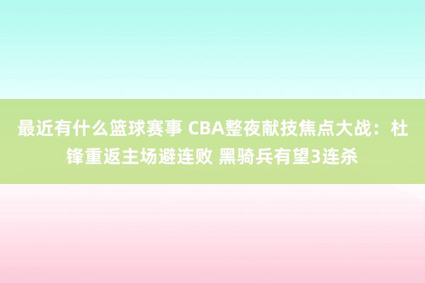 最近有什么篮球赛事 CBA整夜献技焦点大战：杜锋重返主场避连败 黑骑兵有望3连杀