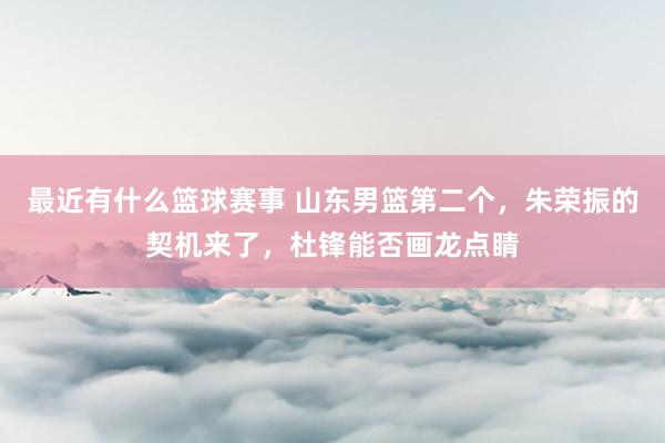 最近有什么篮球赛事 山东男篮第二个，朱荣振的契机来了，杜锋能否画龙点睛