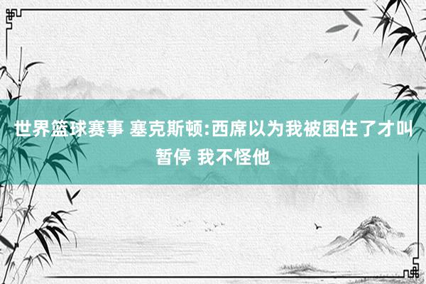 世界篮球赛事 塞克斯顿:西席以为我被困住了才叫暂停 我不怪他