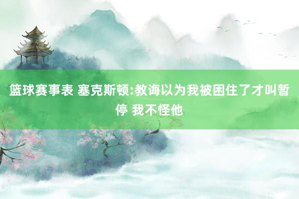 篮球赛事表 塞克斯顿:教诲以为我被困住了才叫暂停 我不怪他