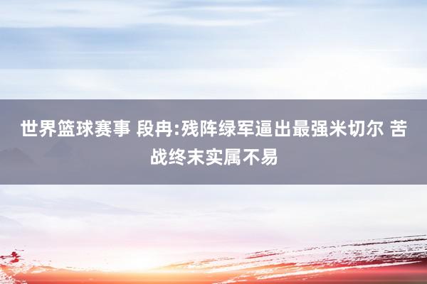 世界篮球赛事 段冉:残阵绿军逼出最强米切尔 苦战终末实属不易