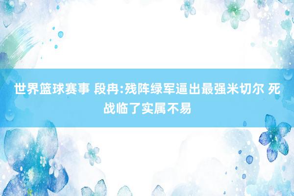 世界篮球赛事 段冉:残阵绿军逼出最强米切尔 死战临了实属不易