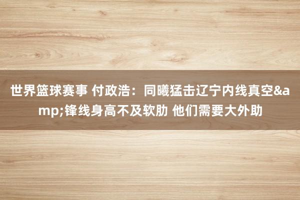 世界篮球赛事 付政浩：同曦猛击辽宁内线真空&锋线身高不及软肋 他们需要大外助