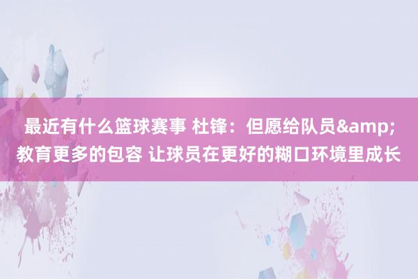 最近有什么篮球赛事 杜锋：但愿给队员&教育更多的包容 让球员在更好的糊口环境里成长