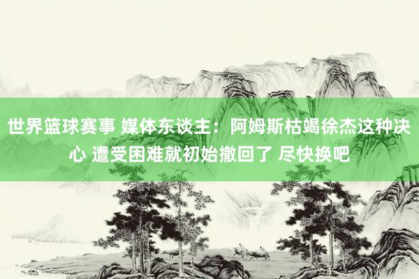 世界篮球赛事 媒体东谈主：阿姆斯枯竭徐杰这种决心 遭受困难就初始撤回了 尽快换吧