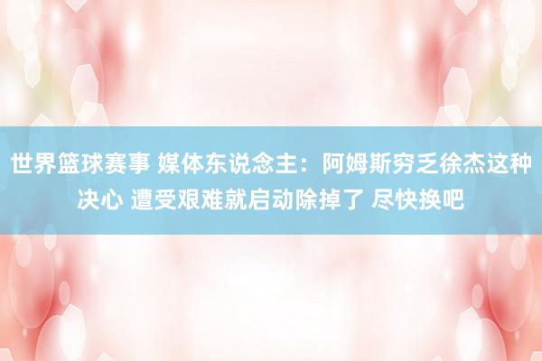 世界篮球赛事 媒体东说念主：阿姆斯穷乏徐杰这种决心 遭受艰难就启动除掉了 尽快换吧