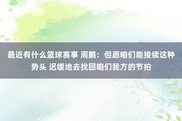 最近有什么篮球赛事 周鹏：但愿咱们能接续这种势头 迟缓地去找回咱们我方的节拍