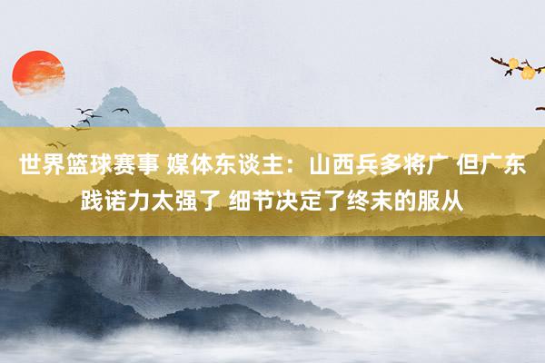 世界篮球赛事 媒体东谈主：山西兵多将广 但广东践诺力太强了 细节决定了终末的服从