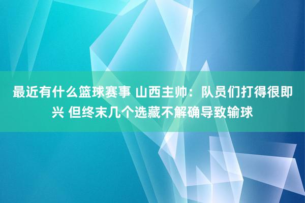 最近有什么篮球赛事 山西主帅：队员们打得很即兴 但终末几个选藏不解确导致输球