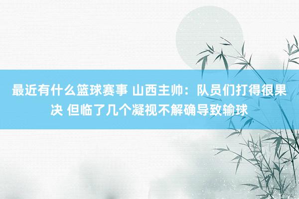 最近有什么篮球赛事 山西主帅：队员们打得很果决 但临了几个凝视不解确导致输球