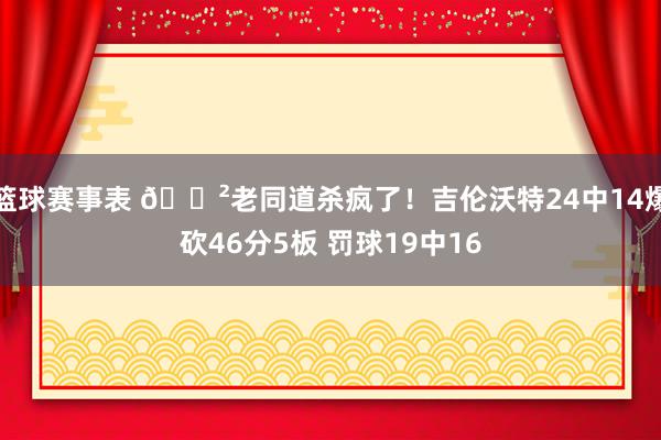 篮球赛事表 😲老同道杀疯了！吉伦沃特24中14爆砍46分5板 罚球19中16