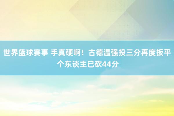 世界篮球赛事 手真硬啊！古德温强投三分再度扳平 个东谈主已砍44分