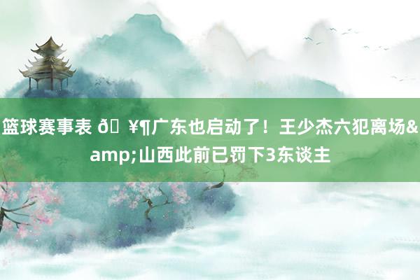 篮球赛事表 🥶广东也启动了！王少杰六犯离场&山西此前已罚下3东谈主