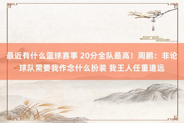 最近有什么篮球赛事 20分全队最高！周鹏：非论球队需要我作念什么扮装 我王人任重道远