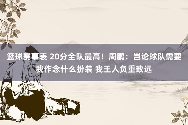 篮球赛事表 20分全队最高！周鹏：岂论球队需要我作念什么扮装 我王人负重致远