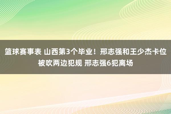 篮球赛事表 山西第3个毕业！邢志强和王少杰卡位被吹两边犯规 邢志强6犯离场