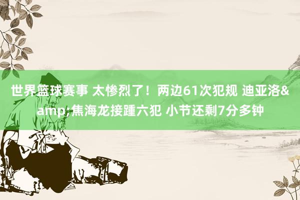 世界篮球赛事 太惨烈了！两边61次犯规 迪亚洛&焦海龙接踵六犯 小节还剩7分多钟