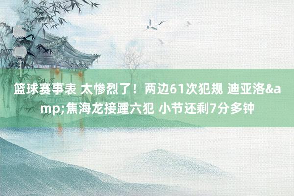 篮球赛事表 太惨烈了！两边61次犯规 迪亚洛&焦海龙接踵六犯 小节还剩7分多钟