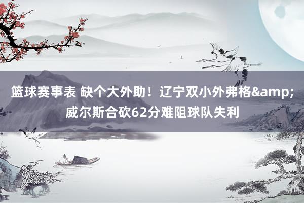 篮球赛事表 缺个大外助！辽宁双小外弗格&威尔斯合砍62分难阻球队失利