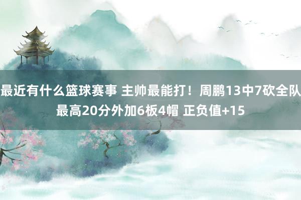 最近有什么篮球赛事 主帅最能打！周鹏13中7砍全队最高20分外加6板4帽 正负值+15