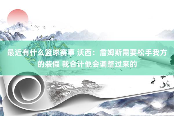 最近有什么篮球赛事 沃西：詹姆斯需要松手我方的装假 我合计他会调整过来的