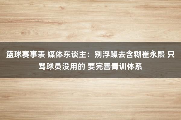 篮球赛事表 媒体东谈主：别浮躁去含糊崔永熙 只骂球员没用的 要完善青训体系