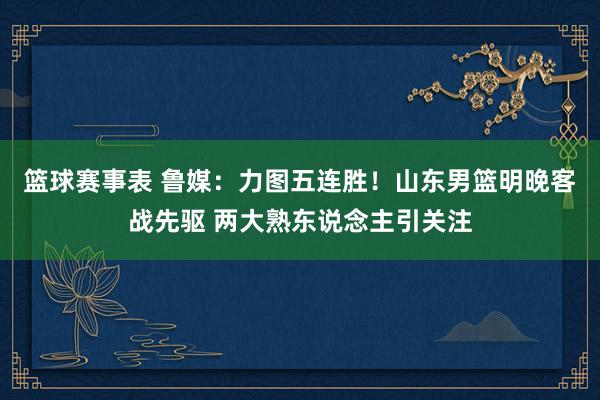 篮球赛事表 鲁媒：力图五连胜！山东男篮明晚客战先驱 两大熟东说念主引关注