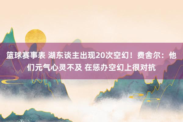 篮球赛事表 湖东谈主出现20次空幻！费舍尔：他们元气心灵不及 在惩办空幻上很对抗