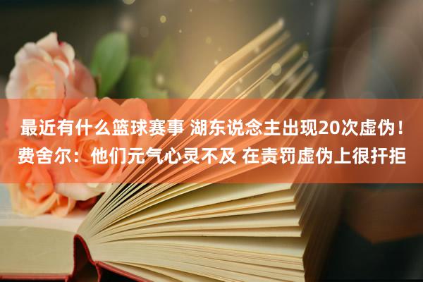 最近有什么篮球赛事 湖东说念主出现20次虚伪！费舍尔：他们元气心灵不及 在责罚虚伪上很扞拒