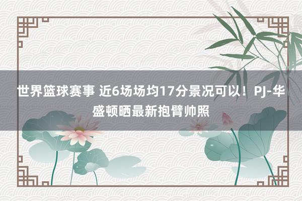 世界篮球赛事 近6场场均17分景况可以！PJ-华盛顿晒最新抱臂帅照