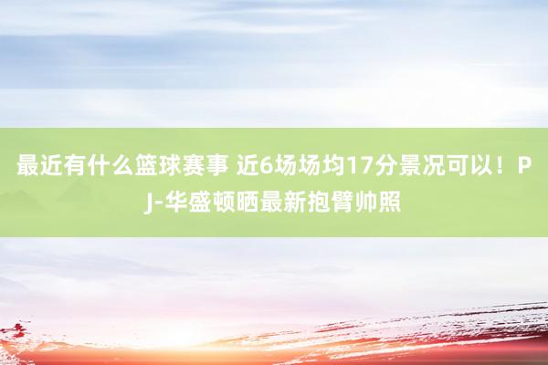 最近有什么篮球赛事 近6场场均17分景况可以！PJ-华盛顿晒最新抱臂帅照