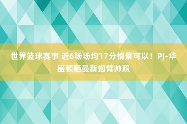 世界篮球赛事 近6场场均17分情景可以！PJ-华盛顿晒最新抱臂帅照