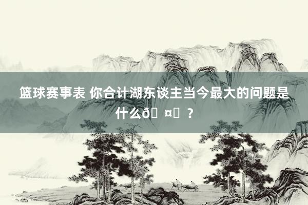 篮球赛事表 你合计湖东谈主当今最大的问题是什么🤔？