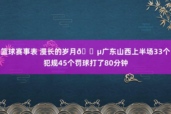 篮球赛事表 漫长的岁月😵广东山西上半场33个犯规45个罚球打了80分钟