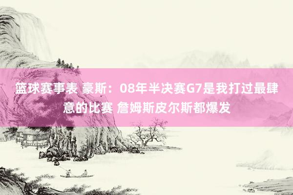 篮球赛事表 豪斯：08年半决赛G7是我打过最肆意的比赛 詹姆斯皮尔斯都爆发