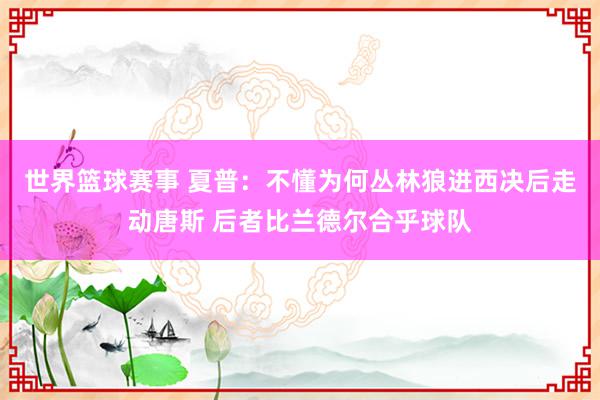 世界篮球赛事 夏普：不懂为何丛林狼进西决后走动唐斯 后者比兰德尔合乎球队