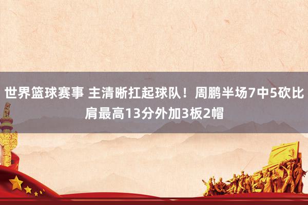 世界篮球赛事 主清晰扛起球队！周鹏半场7中5砍比肩最高13分外加3板2帽