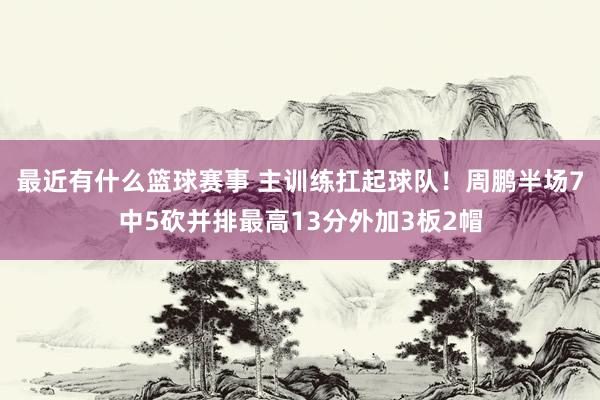 最近有什么篮球赛事 主训练扛起球队！周鹏半场7中5砍并排最高13分外加3板2帽