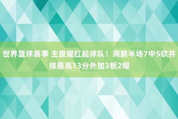 世界篮球赛事 主拔擢扛起球队！周鹏半场7中5砍并排最高13分外加3板2帽