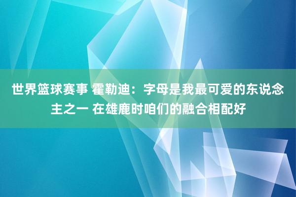 世界篮球赛事 霍勒迪：字母是我最可爱的东说念主之一 在雄鹿时咱们的融合相配好